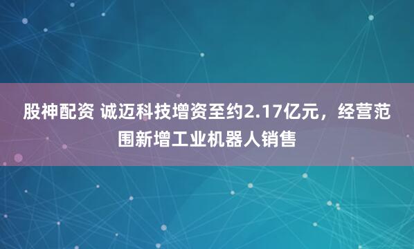 股神配资 诚迈科技增资至约2.17亿元，经营范围新增工业机器人销售