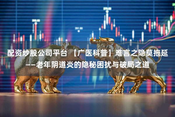 配资炒股公司平台 【广医科普】难言之隐莫拖延——老年阴道炎的隐秘困扰与破局之道