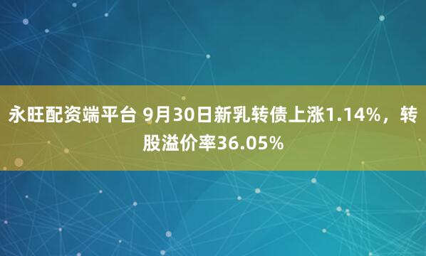 永旺配资端平台 9月30日新乳转债上涨1.14%，转股溢价率36.05%