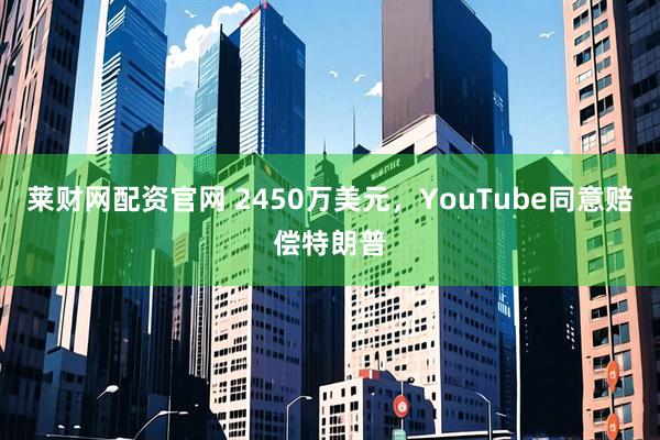 莱财网配资官网 2450万美元，YouTube同意赔偿特朗普