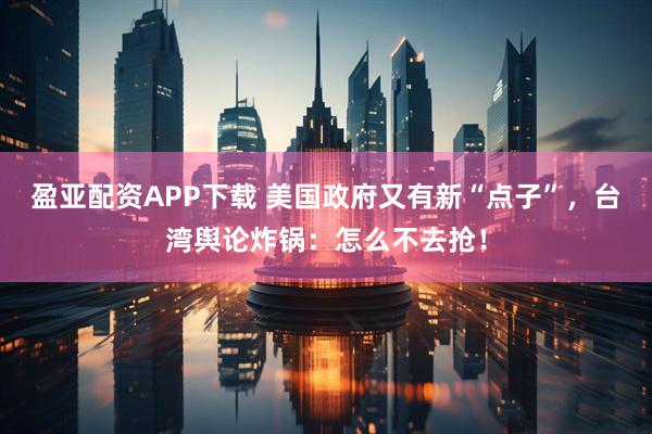 盈亚配资APP下载 美国政府又有新“点子”，台湾舆论炸锅：怎么不去抢！