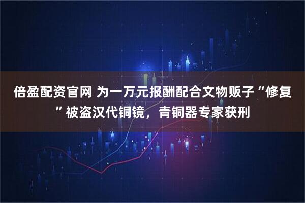 倍盈配资官网 为一万元报酬配合文物贩子“修复”被盗汉代铜镜，青铜器专家获刑