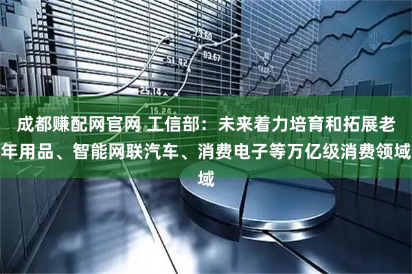 成都赚配网官网 工信部：未来着力培育和拓展老年用品、智能网联汽车、消费电子等万亿级消费领域