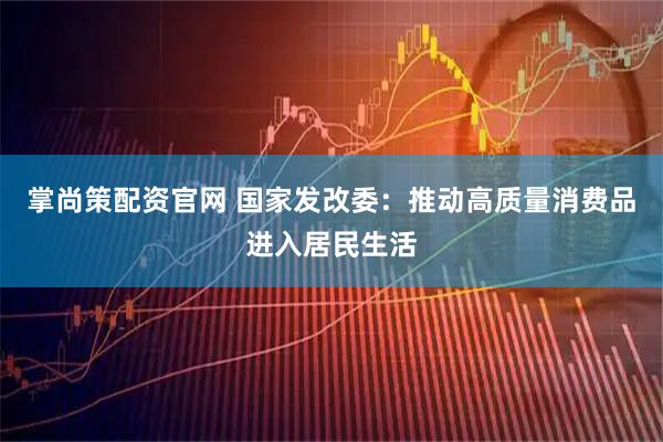 掌尚策配资官网 国家发改委：推动高质量消费品进入居民生活