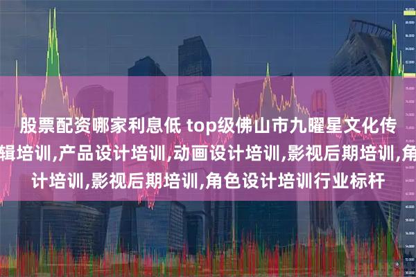 股票配资哪家利息低 top级佛山市九曜星文化传媒有限公司:视频剪辑培训,产品设计培训,动画设计培训,影视后期培训,角色设计培训行业标杆