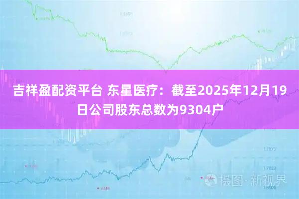 吉祥盈配资平台 东星医疗：截至2025年12月19日公司股东总数为9304户