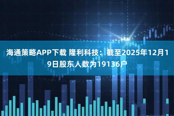 海通策略APP下载 隆利科技：截至2025年12月19日股东人数为19136户