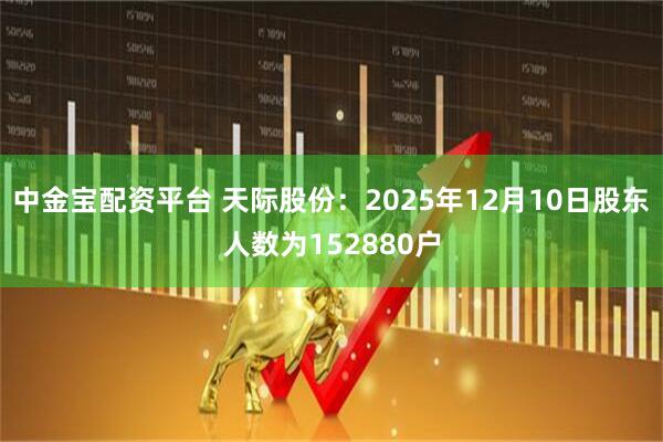 中金宝配资平台 天际股份：2025年12月10日股东人数为152880户