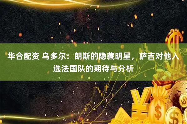 华合配资 乌多尔：朗斯的隐藏明星，萨吉对他入选法国队的期待与分析