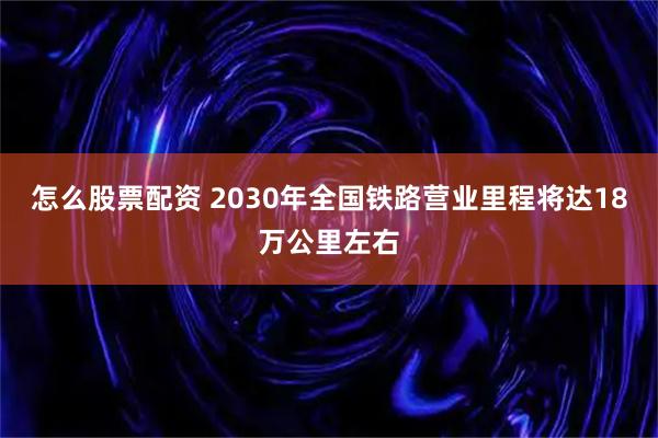 怎么股票配资 2030年全国铁路营业里程将达18万公里左右