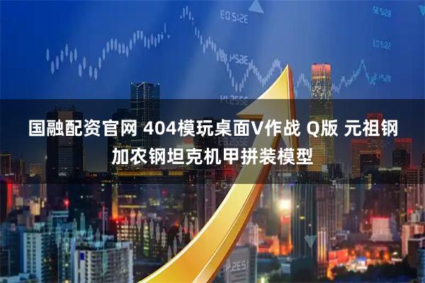 国融配资官网 404模玩桌面V作战 Q版 元祖钢加农钢坦克机甲拼装模型