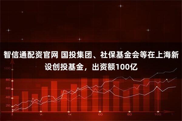智信通配资官网 国投集团、社保基金会等在上海新设创投基金，出资额100亿