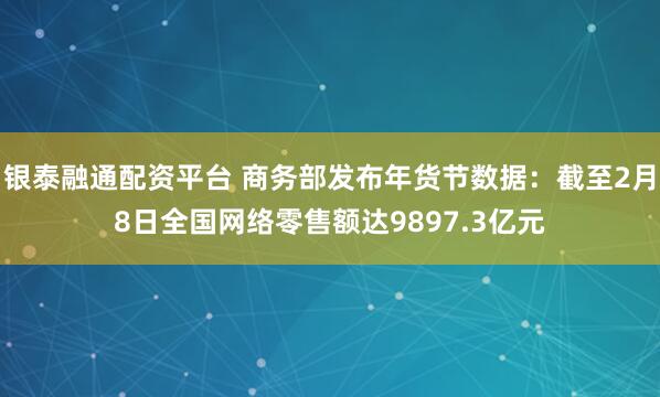 银泰融通配资平台 商务部发布年货节数据：截至2月8日全国网络零售额达9897.3亿元
