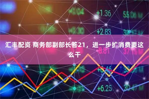 汇丰配资 商务部副部长答21，进一步扩消费要这么干