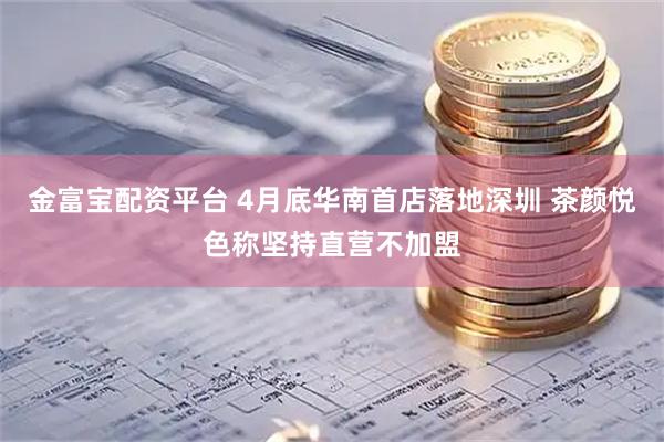 金富宝配资平台 4月底华南首店落地深圳 茶颜悦色称坚持直营不加盟
